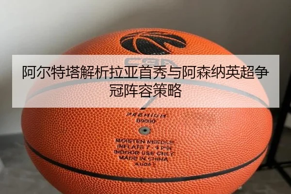 阿尔特塔解析拉亚首秀与阿森纳英超争冠阵容策略（feifanyule）
